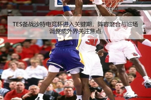 TES备战沙特电竞杯进入关键期，阵容磨合与临场调整成外界关注焦点